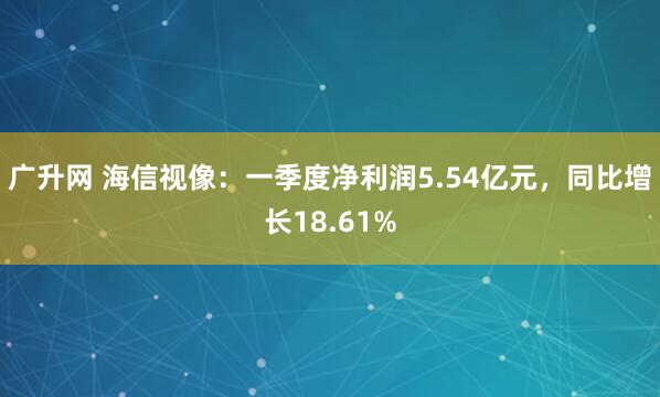 广升网 海信视像：一季度净利润5.54亿元，同比增长18.61%