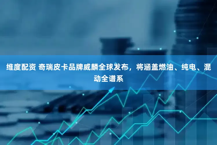 维度配资 奇瑞皮卡品牌威麟全球发布，将涵盖燃油、纯电、混动全谱系