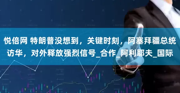 悦倍网 特朗普没想到，关键时刻，阿塞拜疆总统访华，对外释放强烈信号_合作_阿利耶夫_国际
