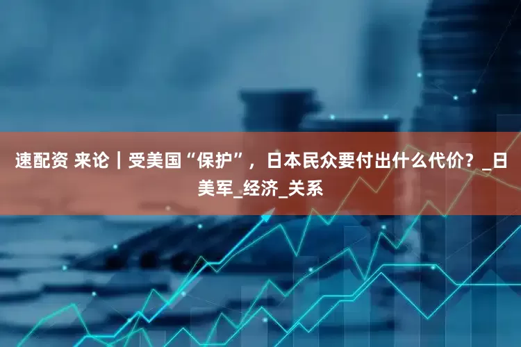 速配资 来论｜受美国“保护”，日本民众要付出什么代价？_日美军_经济_关系