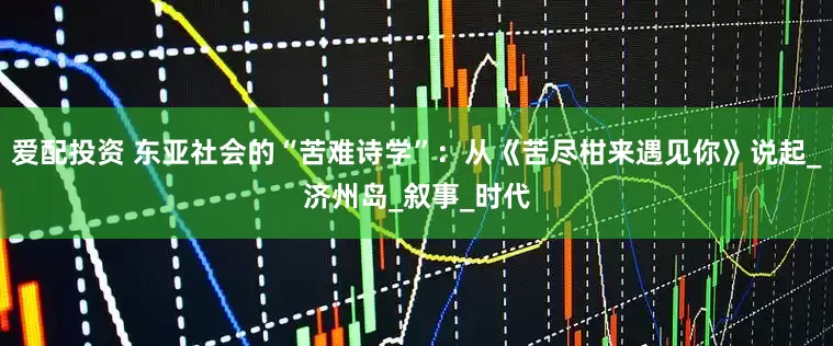 爱配投资 东亚社会的“苦难诗学”：从《苦尽柑来遇见你》说起_济州岛_叙事_时代