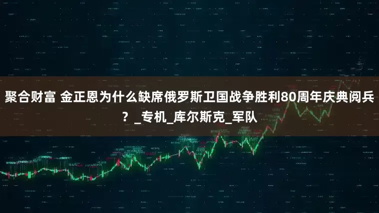 聚合财富 金正恩为什么缺席俄罗斯卫国战争胜利80周年庆典阅兵？_专机_库尔斯克_军队