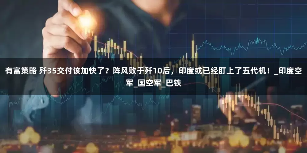 有富策略 歼35交付该加快了？阵风败于歼10后，印度或已经盯上了五代机！_印度空军_国空军_巴铁