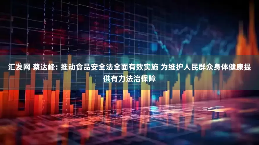 汇发网 蔡达峰: 推动食品安全法全面有效实施 为维护人民群众身体健康提供有力法治保障