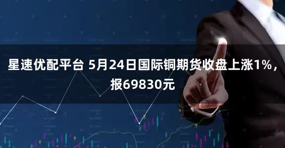 星速优配平台 5月24日国际铜期货收盘上涨1%，报69830元