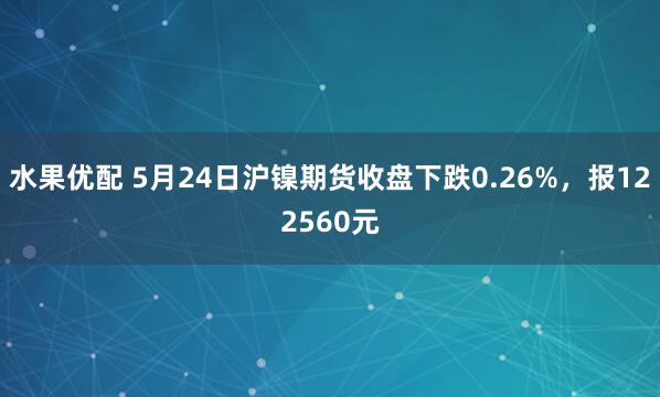 水果优配 5月24日沪镍期货收盘下跌0.26%，报122560元