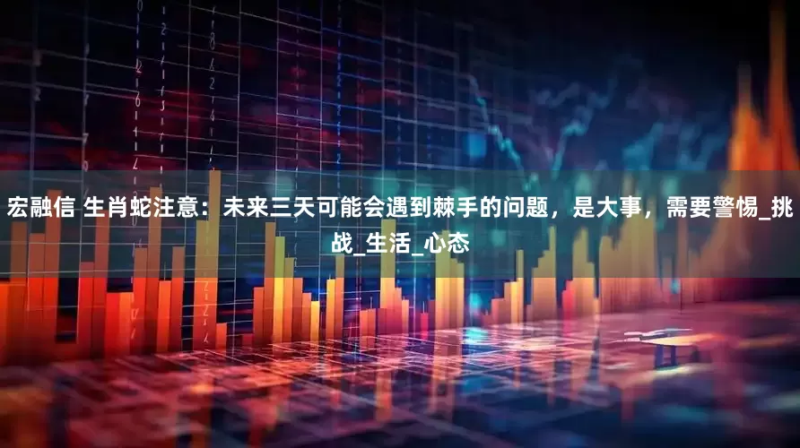 宏融信 生肖蛇注意：未来三天可能会遇到棘手的问题，是大事，需要警惕_挑战_生活_心态