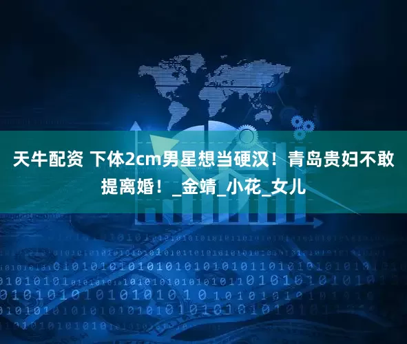 天牛配资 下体2cm男星想当硬汉！青岛贵妇不敢提离婚！_金靖_小花_女儿