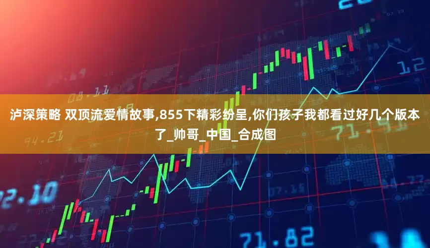 泸深策略 双顶流爱情故事,855下精彩纷呈,你们孩子我都看过好几个版本了_帅哥_中国_合成图