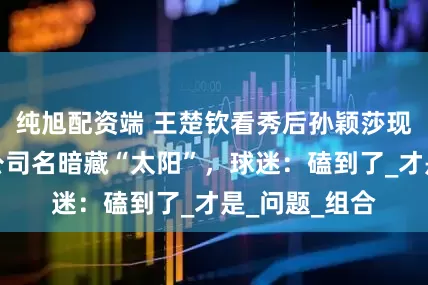 纯旭配资端 王楚钦看秀后孙颖莎现同款拖鞋，公司名暗藏“太阳”，球迷：磕到了_才是_问题_组合