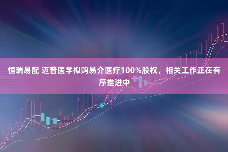 恒瑞易配 迈普医学拟购易介医疗100%股权，相关工作正在有序推进中