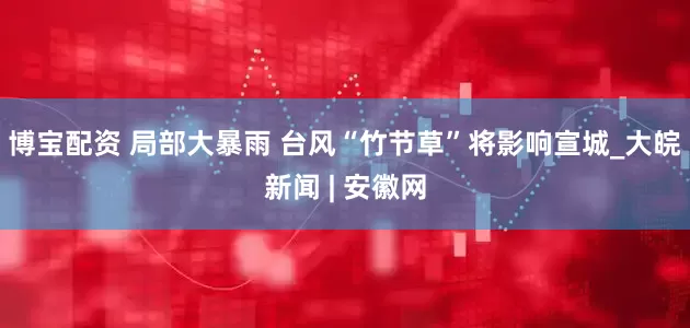 博宝配资 ﻿局部大暴雨 台风“竹节草”将影响宣城_大皖新闻 | 安徽网