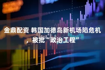 金鼎配资 韩国加德岛新机场陷危机，被批“政治工程”