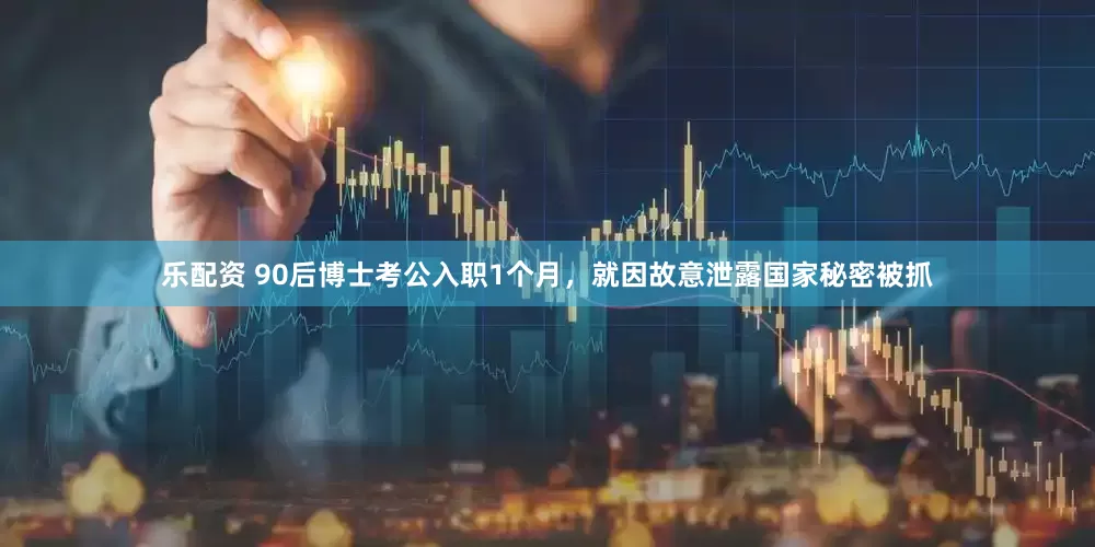 乐配资 90后博士考公入职1个月，就因故意泄露国家秘密被抓