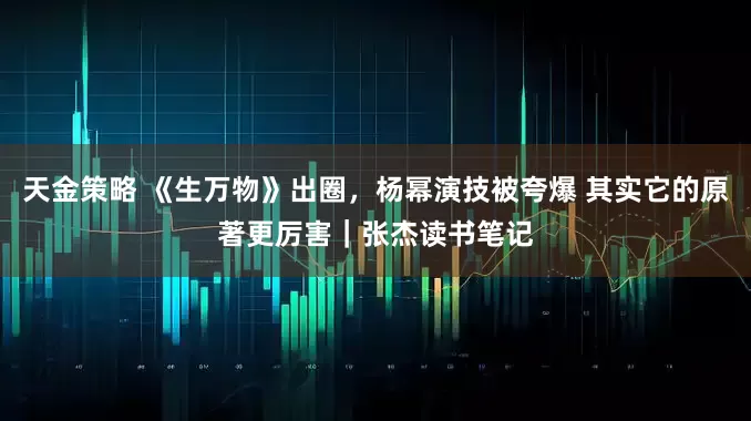 天金策略 《生万物》出圈，杨幂演技被夸爆 其实它的原著更厉害｜张杰读书笔记
