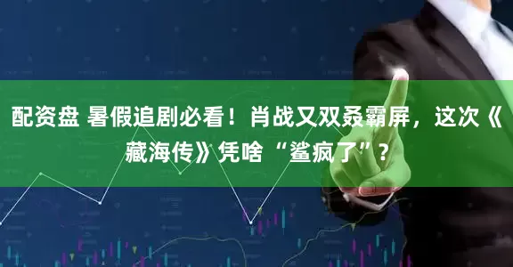 配资盘 暑假追剧必看！肖战又双叒霸屏，这次《藏海传》凭啥 “鲨疯了”？