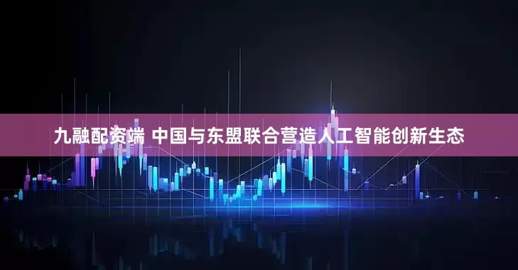九融配资端 中国与东盟联合营造人工智能创新生态