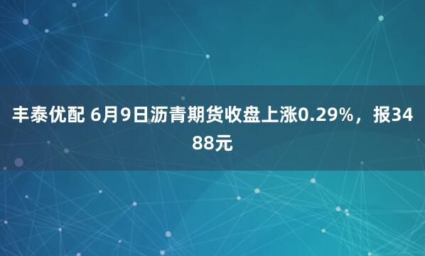 丰泰优配 6月9日沥青期货收盘上涨0.29%，报3488元