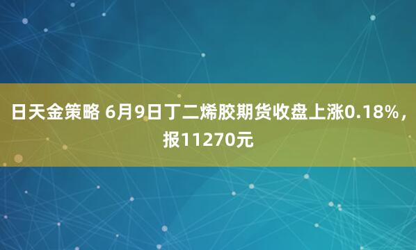 日天金策略 6月9日丁二烯胶期货收盘上涨0.18%，报11270元