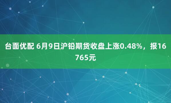 台面优配 6月9日沪铅期货收盘上涨0.48%，报16765元