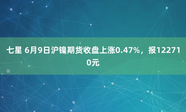 七星 6月9日沪镍期货收盘上涨0.47%，报122710元