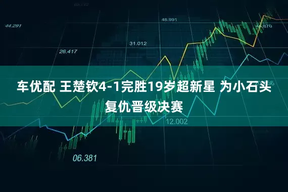车优配 王楚钦4-1完胜19岁超新星 为小石头复仇晋级决赛