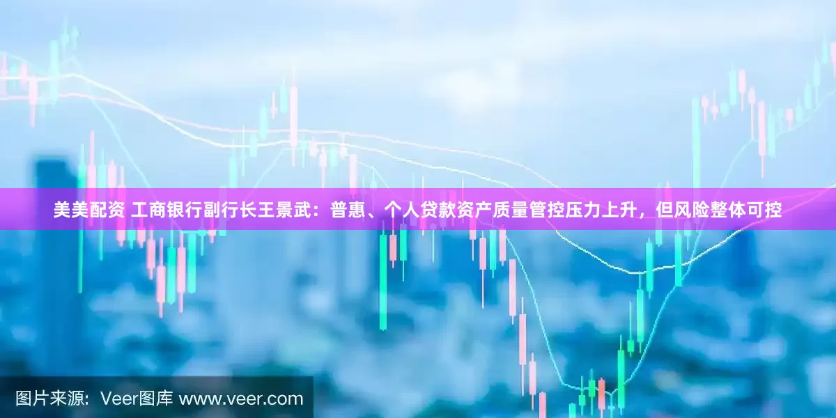 美美配资 工商银行副行长王景武:普惠、个人贷款资产质量管控压力上升,但风险整体可控